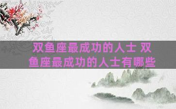 双鱼座最成功的人士 双鱼座最成功的人士有哪些